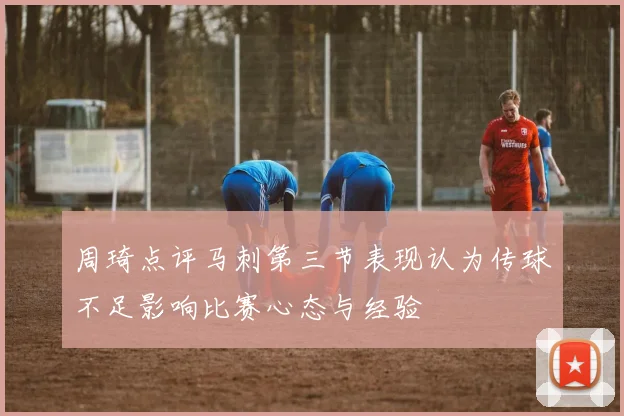 周琦点评马刺第三节表现认为传球不足影响比赛心态与经验