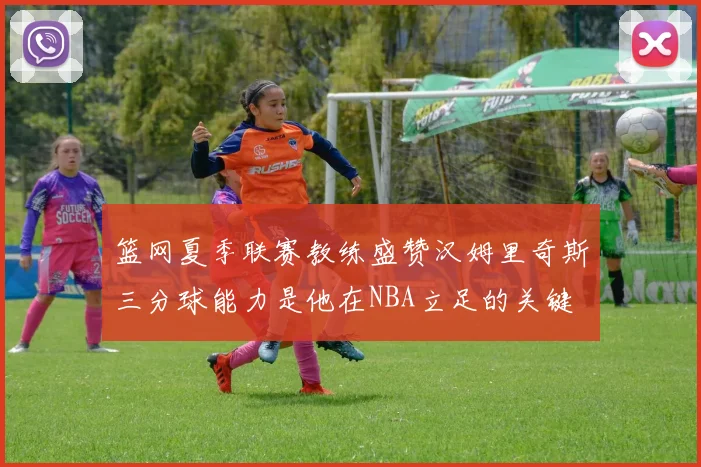 篮网夏季联赛教练盛赞汉姆里奇斯三分球能力是他在NBA立足的关键