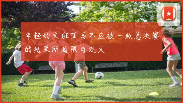 年轻的文班亚马不应被一轮总决赛的结果所局限与定义