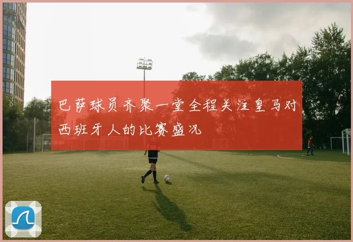 巴萨球员齐聚一堂全程关注皇马对西班牙人的比赛盛况