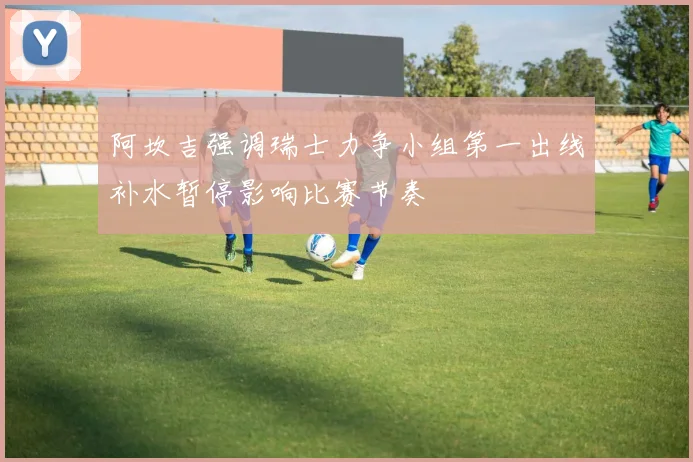 阿坎吉强调瑞士力争小组第一出线补水暂停影响比赛节奏