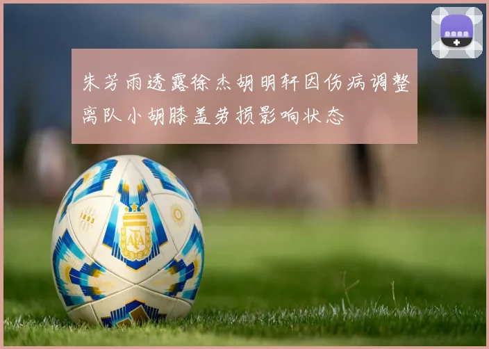 朱芳雨透露徐杰胡明轩因伤病调整离队小胡膝盖劳损影响状态