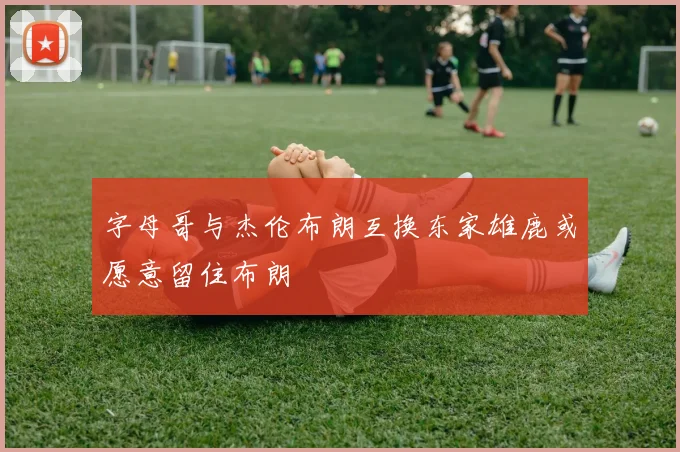 字母哥与杰伦布朗互换东家雄鹿或愿意留住布朗