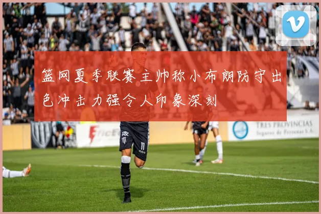 篮网夏季联赛主帅称小布朗防守出色冲击力强令人印象深刻