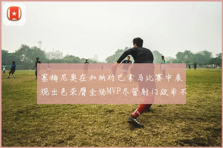 塞梅尼奥在加纳对巴拿马比赛中表现出色荣膺全场MVP尽管射门效率不佳