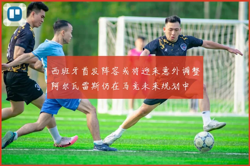 西班牙首发阵容或将迎来意外调整阿尔瓦雷斯仍在马竞未来规划中