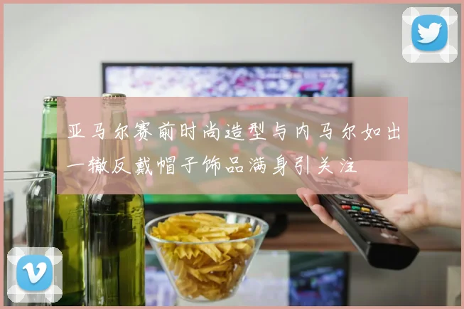 亚马尔赛前时尚造型与内马尔如出一辙反戴帽子饰品满身引关注