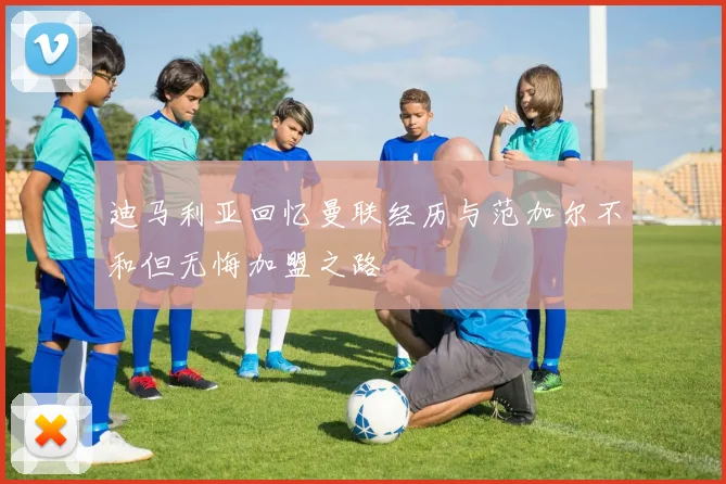迪马利亚回忆曼联经历与范加尔不和但无悔加盟之路
