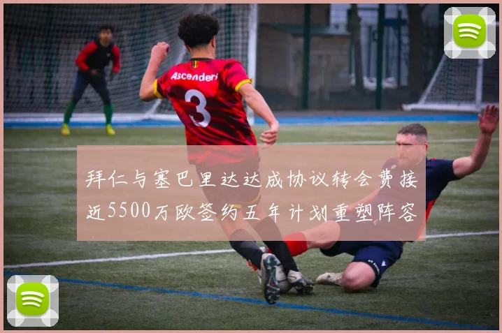 拜仁与塞巴里达达成协议转会费接近5500万欧签约五年计划重塑阵容