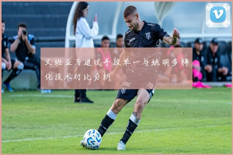 文班亚马进攻手段单一与姚明多样化技术对比分析