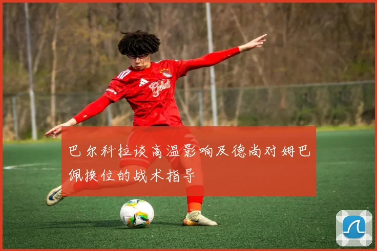 巴尔科拉谈高温影响及德尚对姆巴佩换位的战术指导