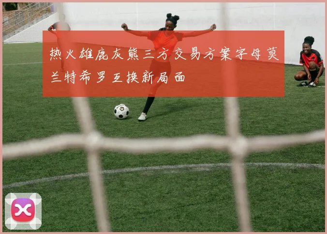 热火雄鹿灰熊三方交易方案字母莫兰特希罗互换新局面