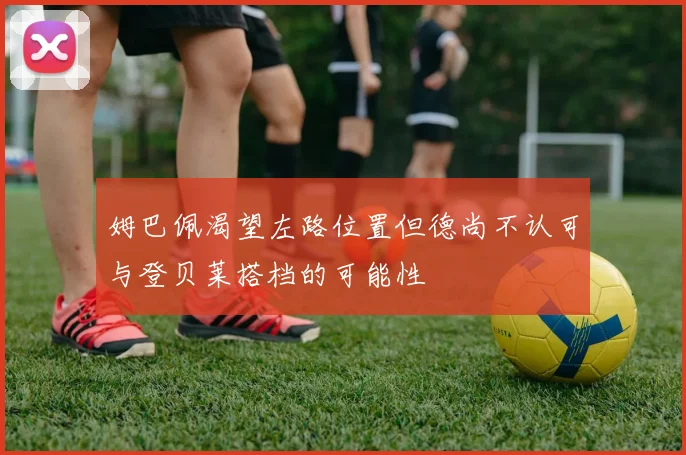 姆巴佩渴望左路位置但德尚不认可与登贝莱搭档的可能性